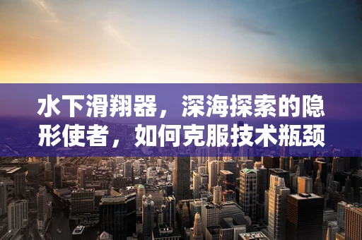 水下滑翔器，深海探索的隐形使者，如何克服技术瓶颈？