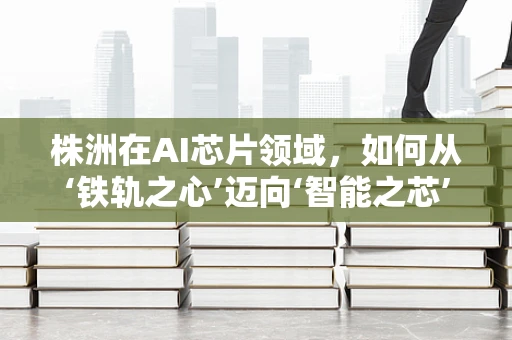 株洲在AI芯片领域，如何从‘铁轨之心’迈向‘智能之芯’的转型？