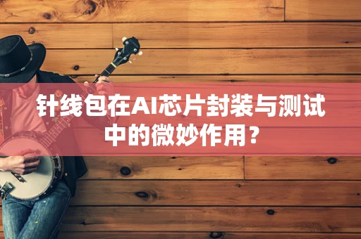 针线包在AI芯片封装与测试中的微妙作用？