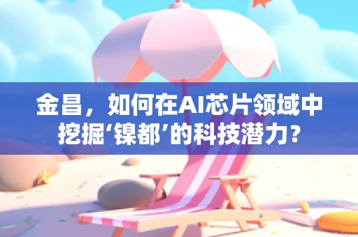 金昌，如何在AI芯片领域中挖掘‘镍都’的科技潜力？