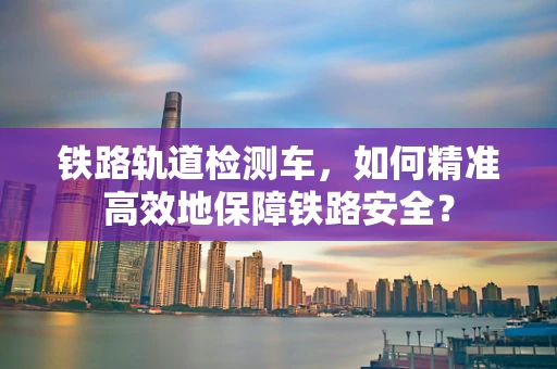 铁路轨道检测车，如何精准高效地保障铁路安全？