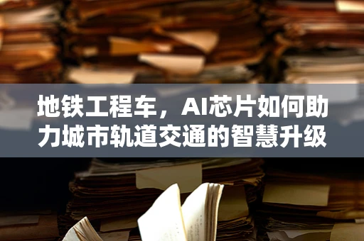 地铁工程车，AI芯片如何助力城市轨道交通的智慧升级？