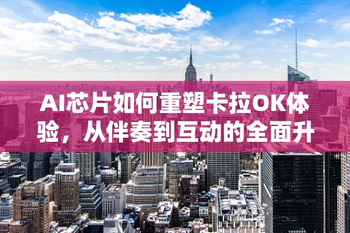 AI芯片如何重塑卡拉OK体验，从伴奏到互动的全面升级