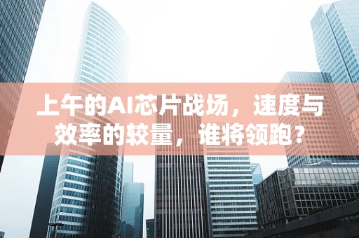 上午的AI芯片战场，速度与效率的较量，谁将领跑？