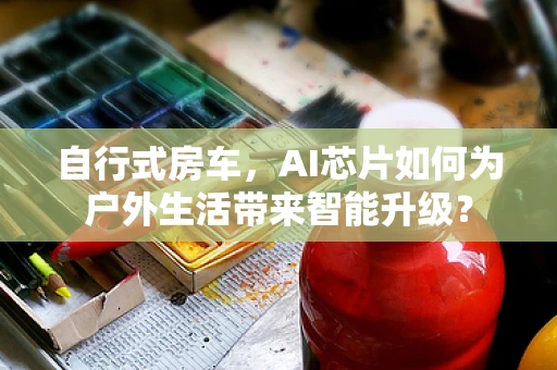 自行式房车，AI芯片如何为户外生活带来智能升级？