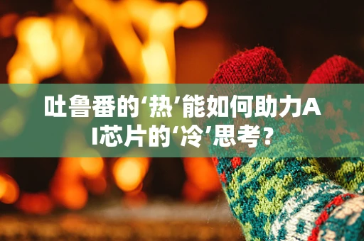 吐鲁番的‘热’能如何助力AI芯片的‘冷’思考？