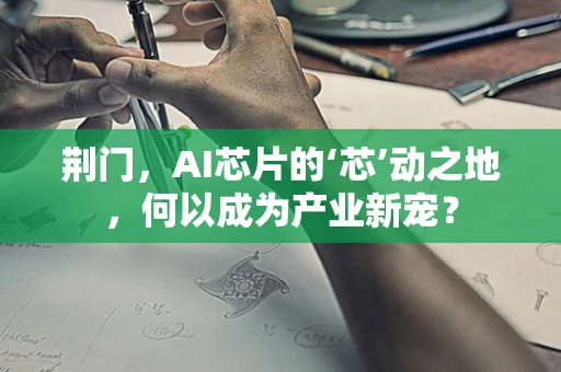 荆门，AI芯片的‘芯’动之地，何以成为产业新宠？