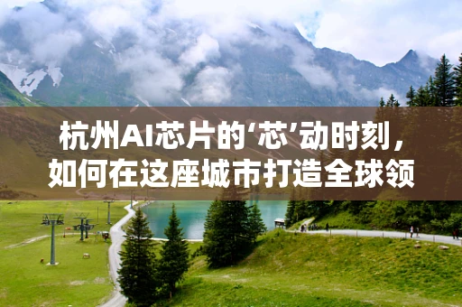 杭州AI芯片的‘芯’动时刻，如何在这座城市打造全球领先的AI生态？