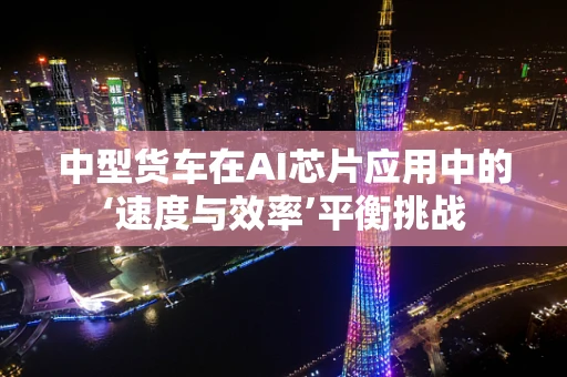中型货车在AI芯片应用中的‘速度与效率’平衡挑战