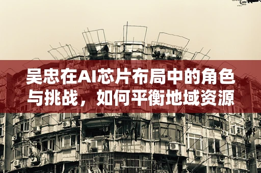 吴忠在AI芯片布局中的角色与挑战，如何平衡地域资源与技术创新？