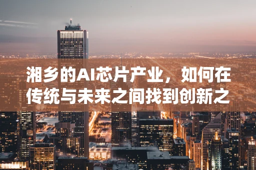 湘乡的AI芯片产业，如何在传统与未来之间找到创新之路？