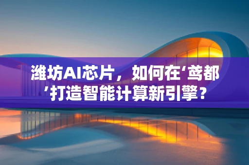 潍坊AI芯片，如何在‘鸢都’打造智能计算新引擎？