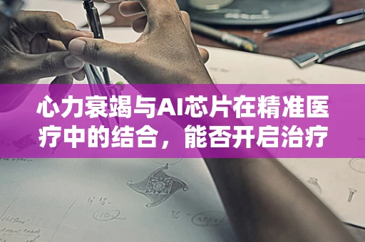 心力衰竭与AI芯片在精准医疗中的结合，能否开启治疗新纪元？