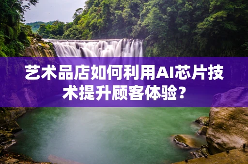 艺术品店如何利用AI芯片技术提升顾客体验？