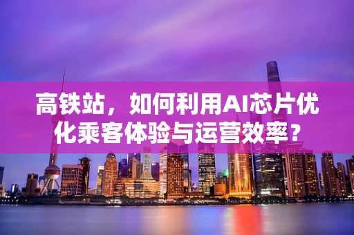 高铁站，如何利用AI芯片优化乘客体验与运营效率？
