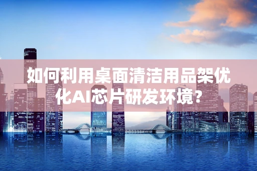 如何利用桌面清洁用品架优化AI芯片研发环境？