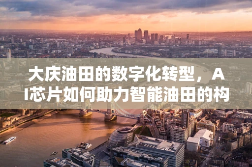 大庆油田的数字化转型，AI芯片如何助力智能油田的构建？