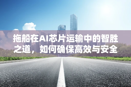 拖船在AI芯片运输中的智胜之道，如何确保高效与安全？