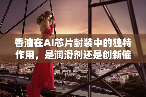 香油在AI芯片封装中的独特作用，是润滑剂还是创新催化剂？