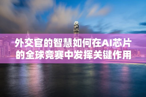 外交官的智慧如何在AI芯片的全球竞赛中发挥关键作用？