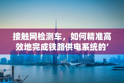 接触网检测车，如何精准高效地完成铁路供电系统的‘体检’？