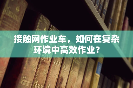 接触网作业车，如何在复杂环境中高效作业？