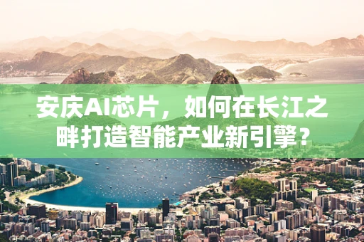 安庆AI芯片，如何在长江之畔打造智能产业新引擎？