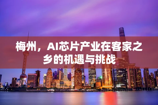 梅州，AI芯片产业在客家之乡的机遇与挑战