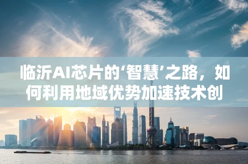 临沂AI芯片的‘智慧’之路，如何利用地域优势加速技术创新？
