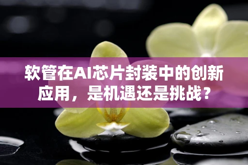 软管在AI芯片封装中的创新应用，是机遇还是挑战？