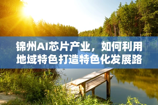 锦州AI芯片产业，如何利用地域特色打造特色化发展路径？