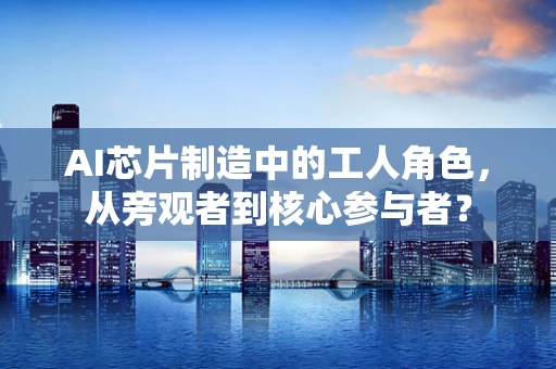 AI芯片制造中的工人角色，从旁观者到核心参与者？