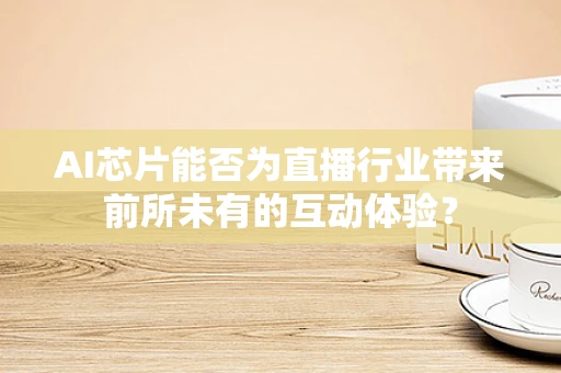 AI芯片能否为直播行业带来前所未有的互动体验？