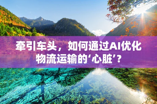 牵引车头，如何通过AI优化物流运输的‘心脏’？