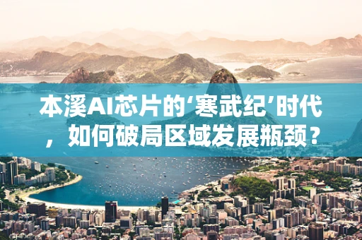 本溪AI芯片的‘寒武纪’时代，如何破局区域发展瓶颈？