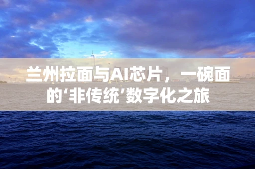 兰州拉面与AI芯片，一碗面的‘非传统’数字化之旅