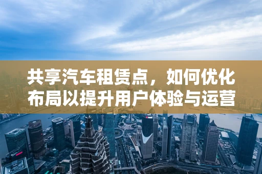 共享汽车租赁点，如何优化布局以提升用户体验与运营效率？