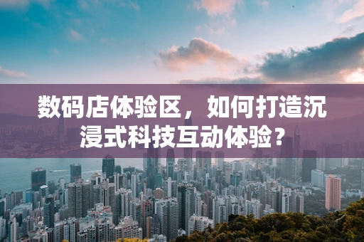 数码店体验区，如何打造沉浸式科技互动体验？