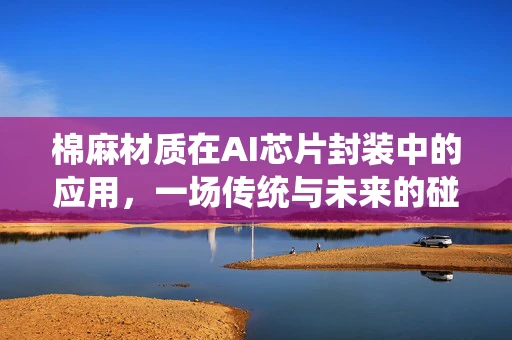 棉麻材质在AI芯片封装中的应用，一场传统与未来的碰撞？