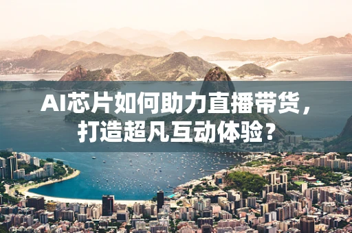 AI芯片如何助力直播带货，打造超凡互动体验？