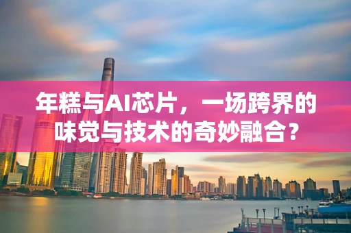 年糕与AI芯片，一场跨界的味觉与技术的奇妙融合？