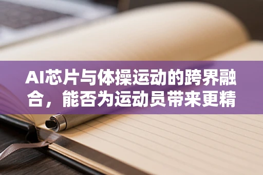 AI芯片与体操运动的跨界融合，能否为运动员带来更精准的训练体验？