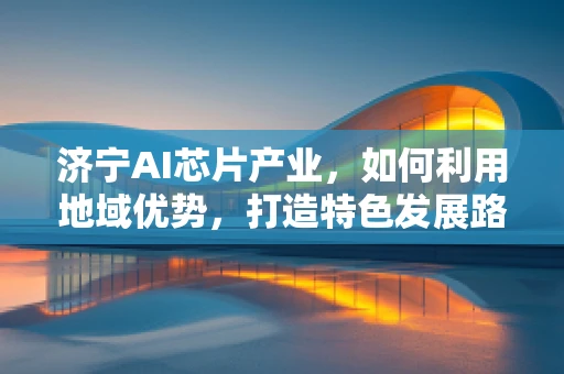 济宁AI芯片产业，如何利用地域优势，打造特色发展路径？