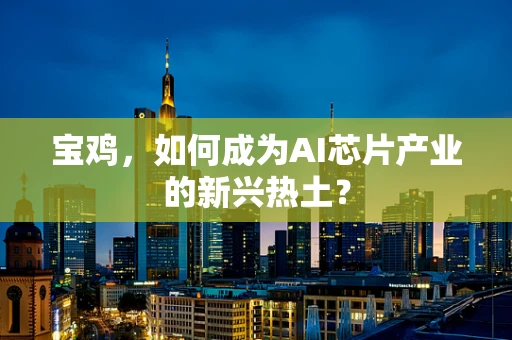 宝鸡，如何成为AI芯片产业的新兴热土？
