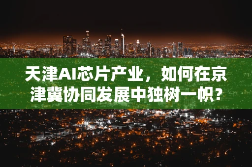 天津AI芯片产业，如何在京津冀协同发展中独树一帜？