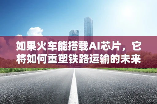 如果火车能搭载AI芯片，它将如何重塑铁路运输的未来？