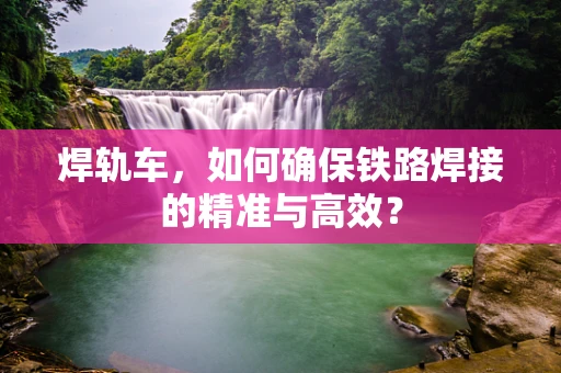 焊轨车，如何确保铁路焊接的精准与高效？