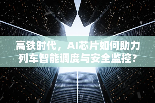 高铁时代，AI芯片如何助力列车智能调度与安全监控？