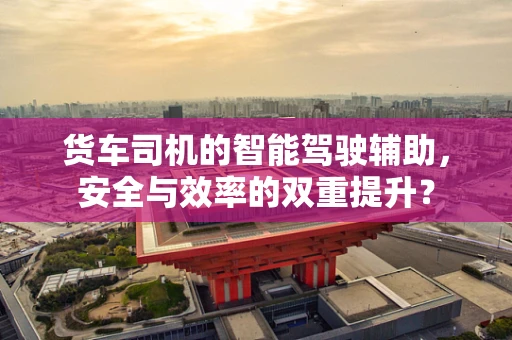 货车司机的智能驾驶辅助，安全与效率的双重提升？
