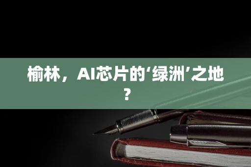 榆林，AI芯片的‘绿洲’之地？